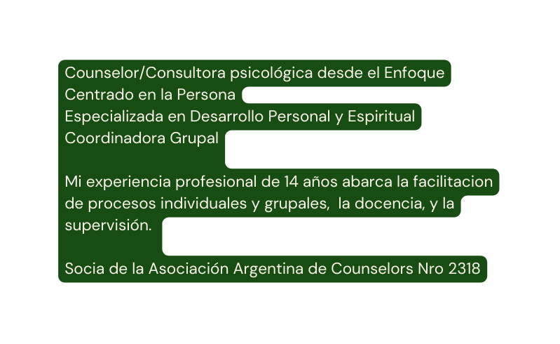 Counselor Consultora psicológica desde el Enfoque Centrado en la Persona Especializada en Desarrollo Personal y Espiritual Coordinadora Grupal Mi experiencia profesional de 14 años abarca la facilitacion de procesos individuales y grupales la docencia y la supervisión Socia de la Asociación Argentina de Counselors Nro 2318